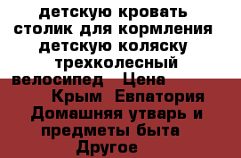 детскую кровать; столик для кормления; детскую коляску; трехколесный велосипед › Цена ­ 800-3800 - Крым, Евпатория Домашняя утварь и предметы быта » Другое   
